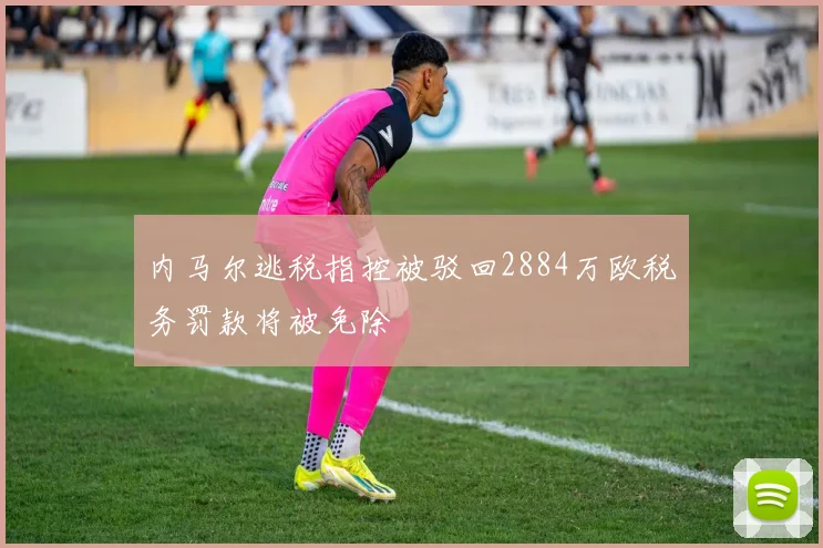 内马尔逃税指控被驳回2884万欧税务罚款将被免除