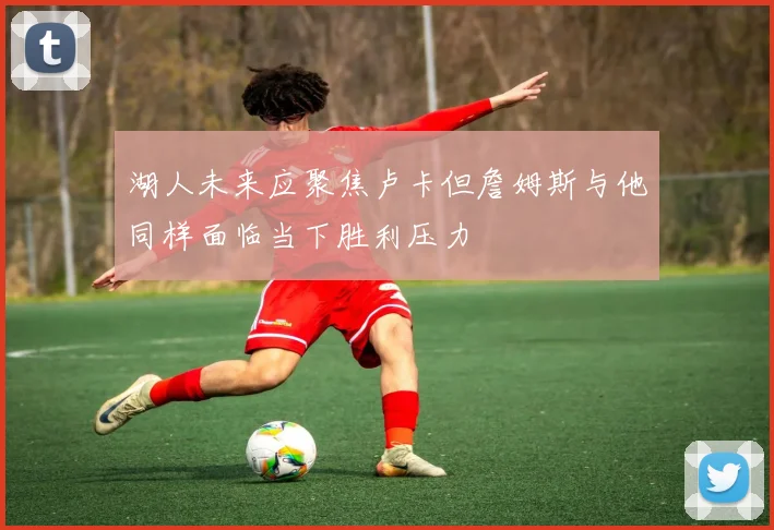 湖人未来应聚焦卢卡但詹姆斯与他同样面临当下胜利压力