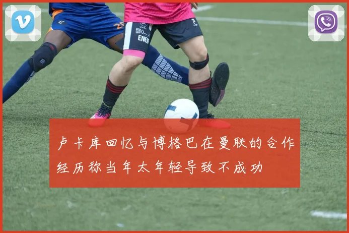 卢卡库回忆与博格巴在曼联的合作经历称当年太年轻导致不成功