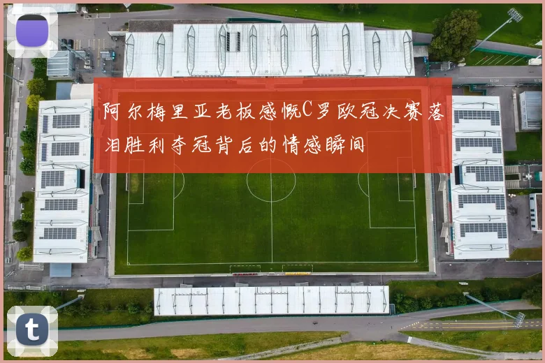 阿尔梅里亚老板感慨C罗欧冠决赛落泪胜利夺冠背后的情感瞬间