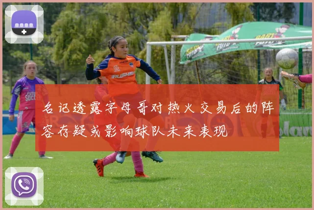 名记透露字母哥对热火交易后的阵容存疑或影响球队未来表现