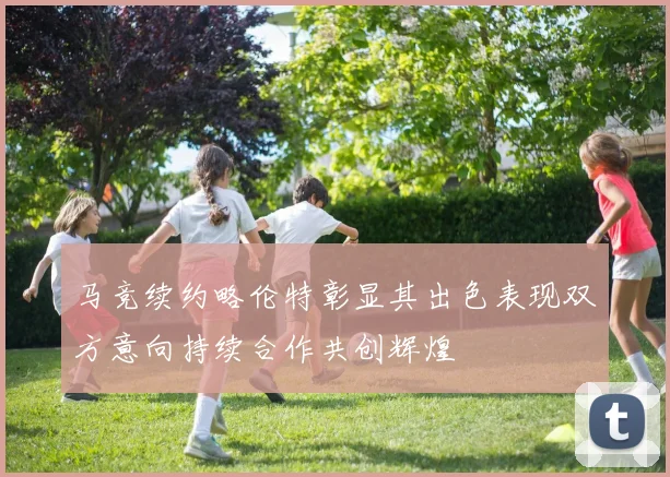 马竞续约略伦特彰显其出色表现双方意向持续合作共创辉煌