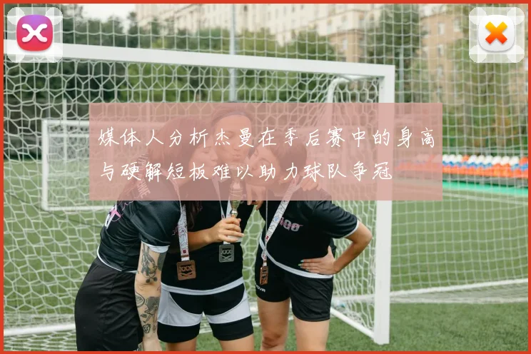 媒体人分析杰曼在季后赛中的身高与硬解短板难以助力球队争冠