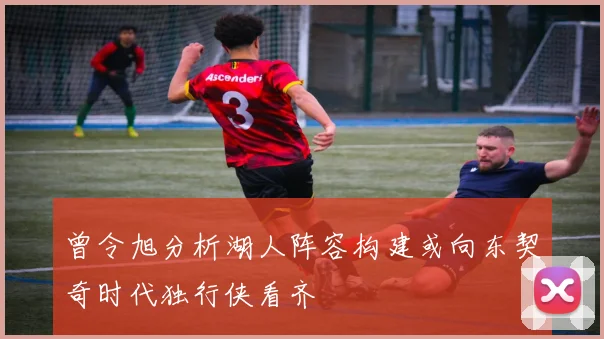 曾令旭分析湖人阵容构建或向东契奇时代独行侠看齐