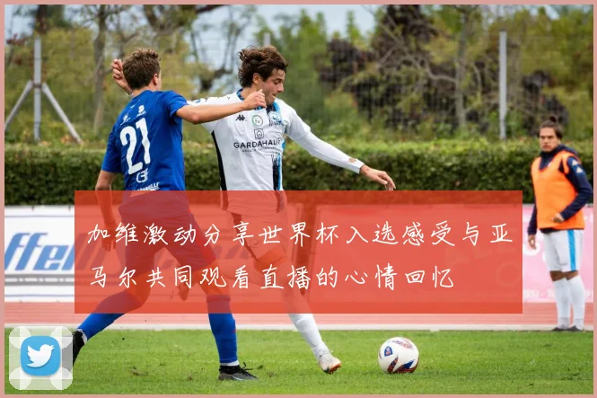 加维激动分享世界杯入选感受与亚马尔共同观看直播的心情回忆