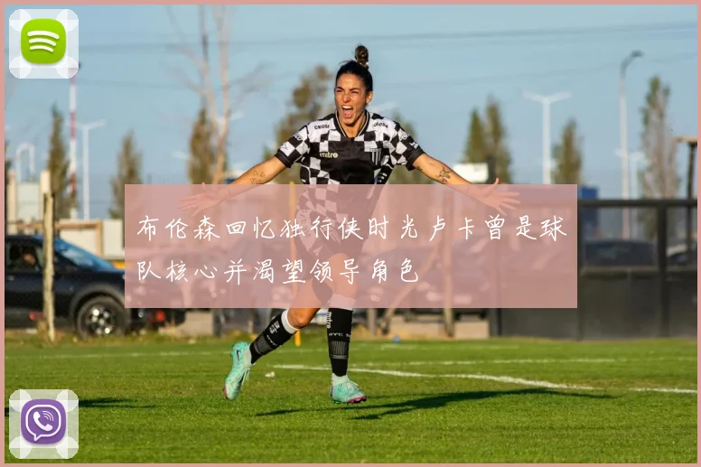 布伦森回忆独行侠时光卢卡曾是球队核心并渴望领导角色