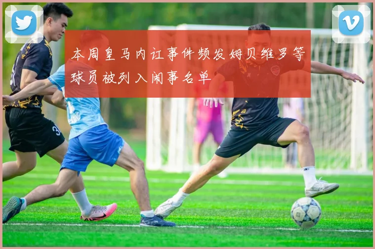 本周皇马内讧事件频发姆贝维罗等球员被列入闹事名单