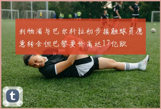 利物浦与巴尔科拉初步接触球员愿意转会但巴黎要价高达17亿欧
