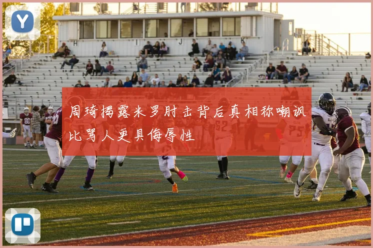 周琦揭露米罗肘击背后真相称嘲讽比骂人更具侮辱性