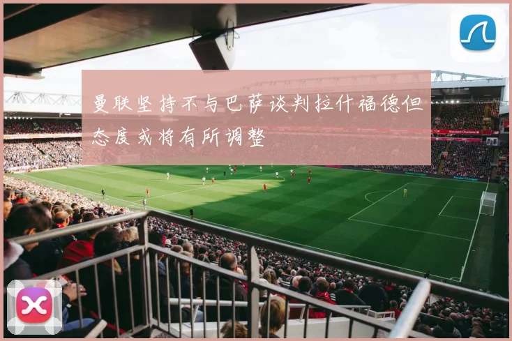 曼联坚持不与巴萨谈判拉什福德但态度或将有所调整