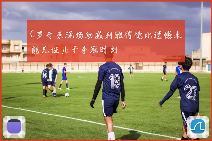 C罗母亲现场助威利雅得德比遗憾未能见证儿子夺冠时刻