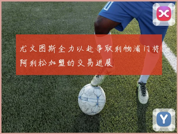 尤文图斯全力以赴争取利物浦门将阿利松加盟的交易进展