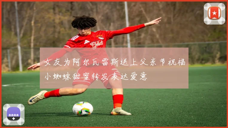 女友为阿尔瓦雷斯送上父亲节祝福小蜘蛛甜蜜转发表达爱意