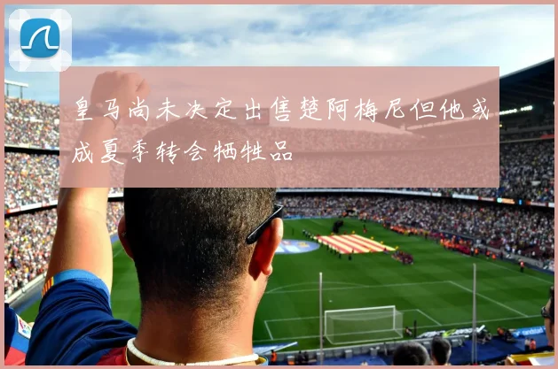 皇马尚未决定出售楚阿梅尼但他或成夏季转会牺牲品