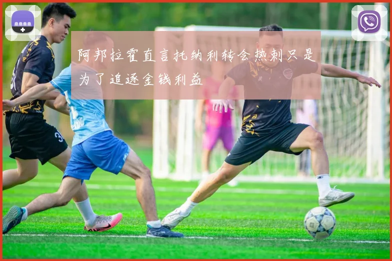 阿邦拉霍直言托纳利转会热刺只是为了追逐金钱利益