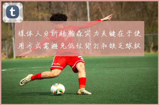 媒体人分析杨瀚森实力关键在于使用方式需避免低位背打和缺乏球权