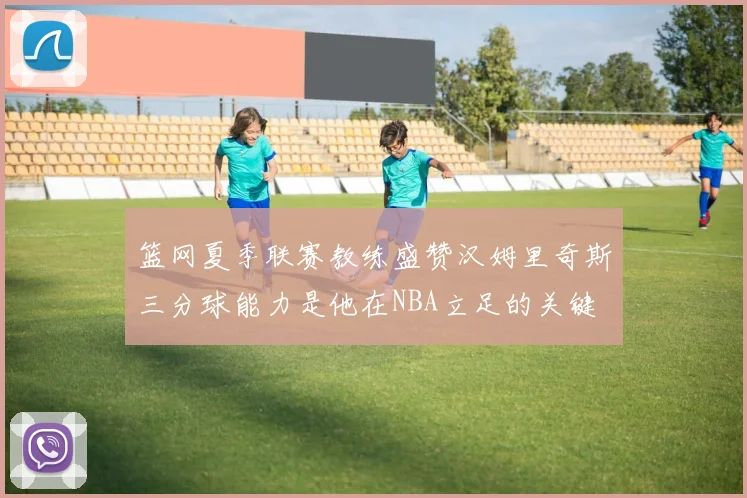 篮网夏季联赛教练盛赞汉姆里奇斯三分球能力是他在NBA立足的关键
