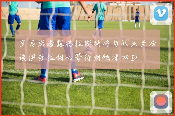 罗马诺透露格拉斯纳将与AC米兰洽谈伊劳拉耐心等待利物浦回应