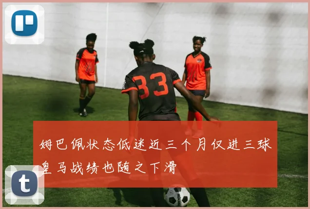 姆巴佩状态低迷近三个月仅进三球皇马战绩也随之下滑