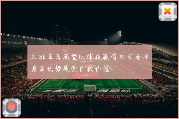 文班亚马渴望以球技赢得认可而非身高优势展现自我价值
