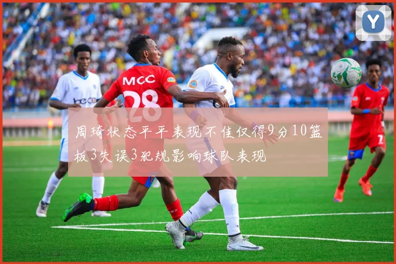 周琦状态平平表现不佳仅得9分10篮板3失误3犯规影响球队表现