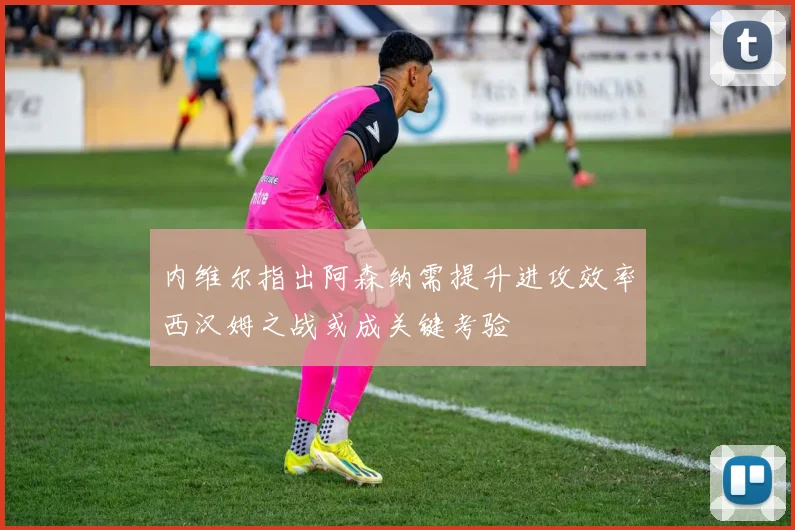 内维尔指出阿森纳需提升进攻效率西汉姆之战或成关键考验
