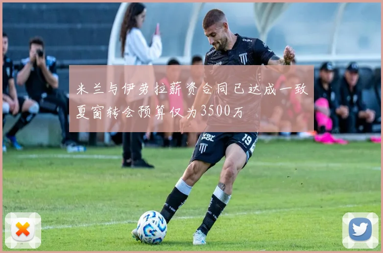 米兰与伊劳拉薪资合同已达成一致夏窗转会预算仅为3500万