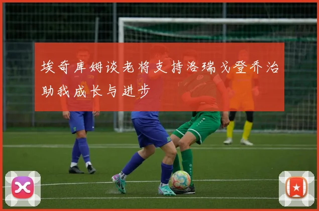 埃奇库姆谈老将支持洛瑞戈登乔治助我成长与进步