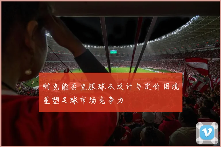 耐克能否克服球衣设计与定价困境重塑足球市场竞争力