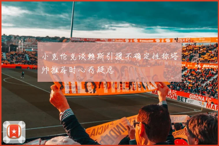 小克伦克谈赖斯引援不确定性称塔帅推荐时心存疑虑