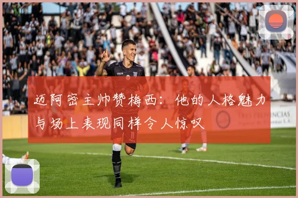 迈阿密主帅赞梅西：他的人格魅力与场上表现同样令人惊叹