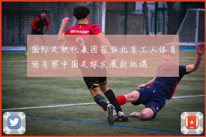 国际足联代表团莅临北京工人体育场考察中国足球发展新机遇