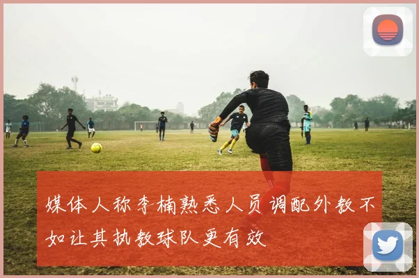 媒体人称李楠熟悉人员调配外教不如让其执教球队更有效